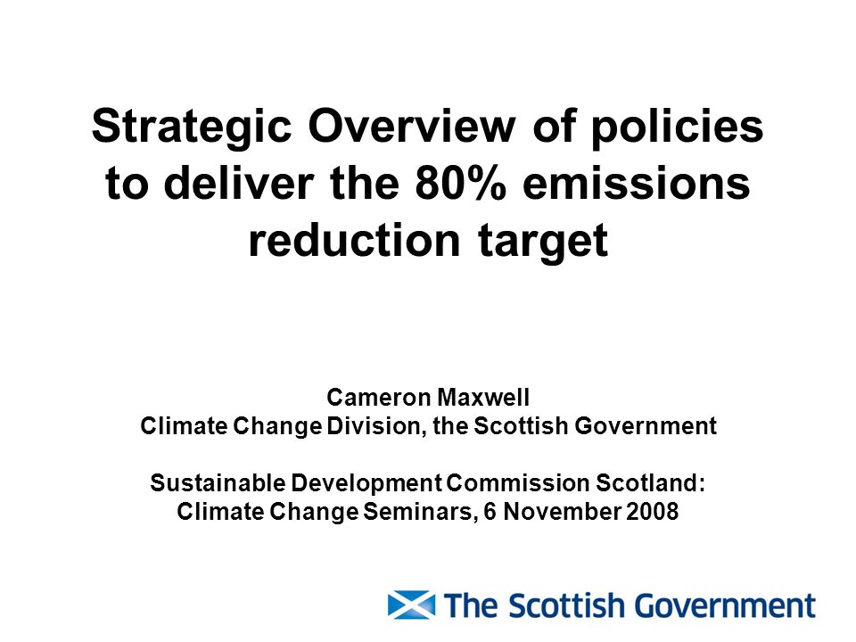 Strategic Overview of policies to deliver the 80% emissions reduction target Cameron Maxwell Climate Change Division, the Scottish Government Sustainable Development Commission Scotland: Climate Change Seminars, 6 November 2008