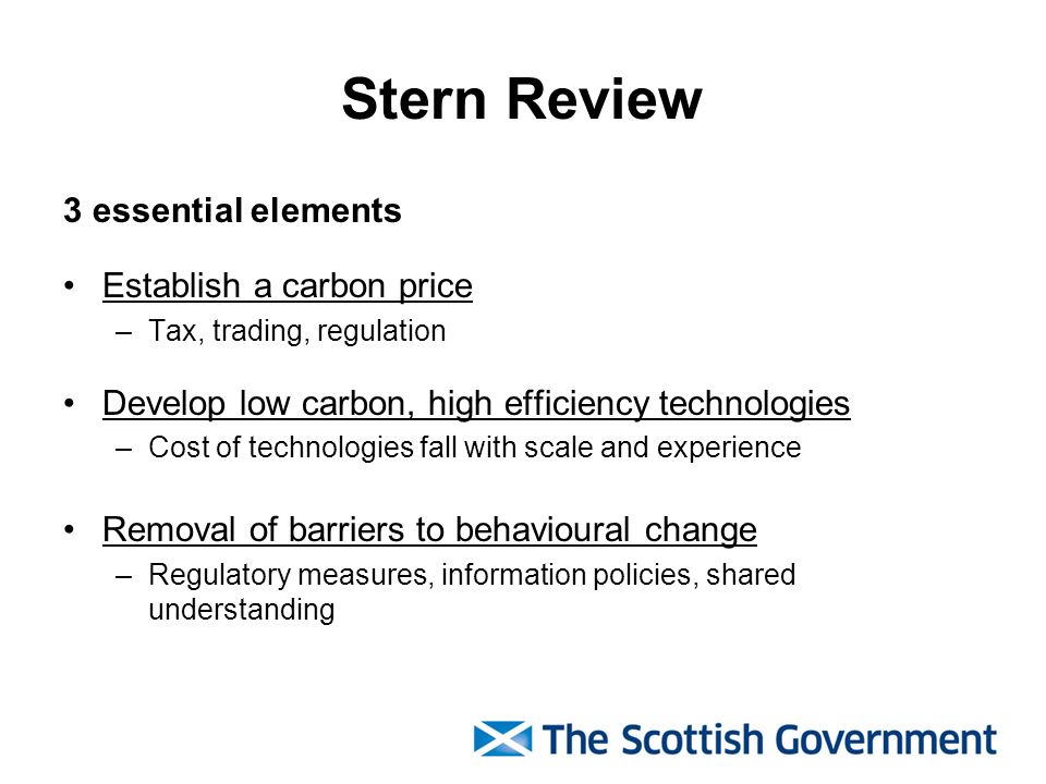 Stern Review 3 essential elements Establish a carbon price –Tax, trading, regulation Develop low carbon, high efficiency technologies –Cost of technologies fall with scale and experience Removal of barriers to behavioural change –Regulatory measures, information policies, shared understanding