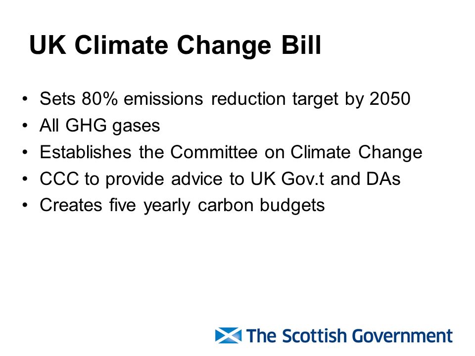 UK Climate Change Bill Sets 80% emissions reduction target by 2050 All GHG gases Establishes the Committee on Climate Change CCC to provide advice to UK Gov.t and DAs Creates five yearly carbon budgets