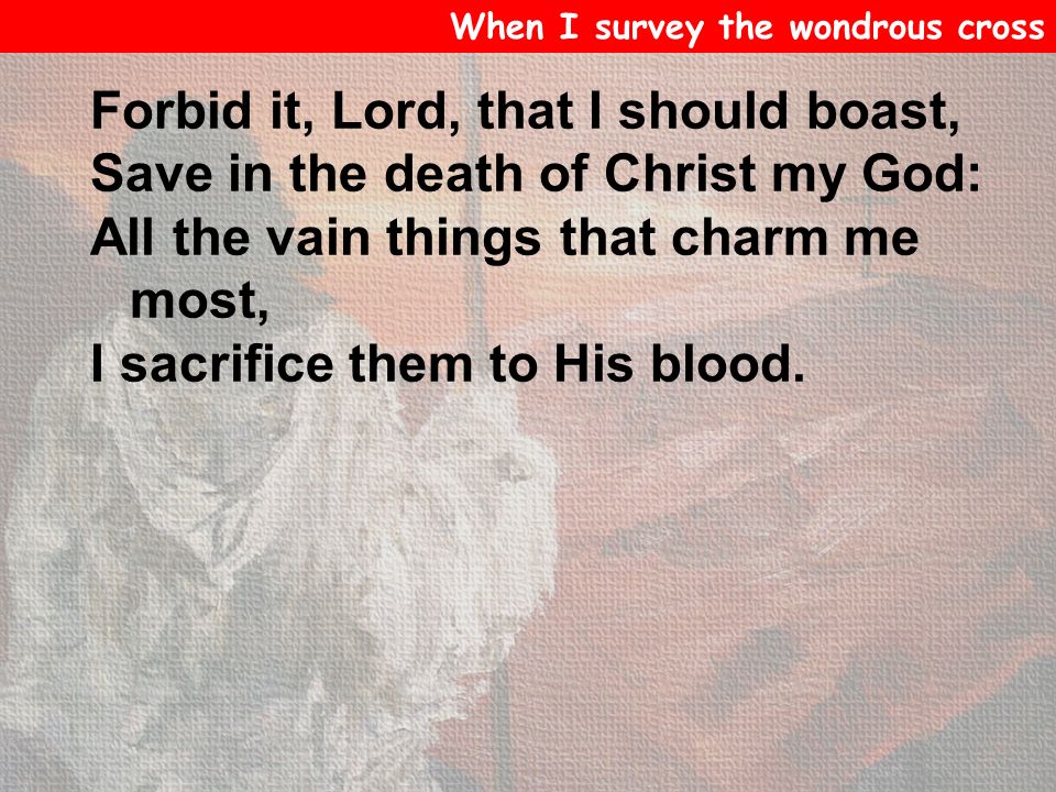 Forbid it, Lord, that I should boast, Save in the death of Christ my God: All the vain things that charm me most, I sacrifice them to His blood.