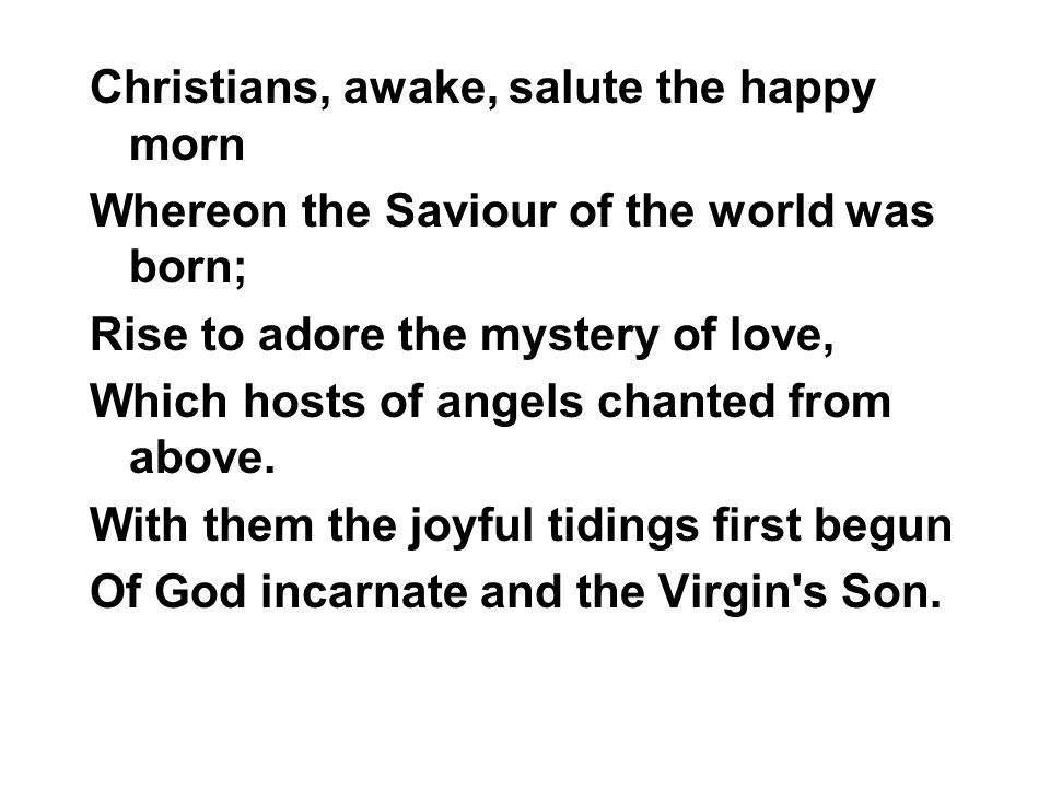 Christians, awake, salute the happy morn Whereon the Saviour of the world was born; Rise to adore the mystery of love, Which hosts of angels chanted from above.