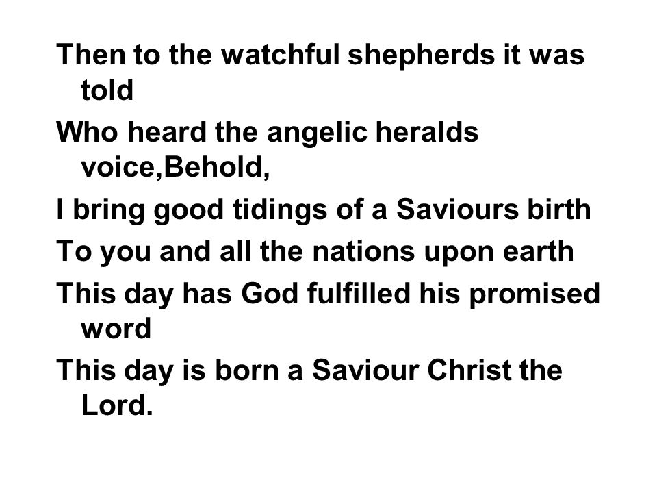 Then to the watchful shepherds it was told Who heard the angelic heralds voice,Behold, I bring good tidings of a Saviours birth To you and all the nations upon earth This day has God fulfilled his promised word This day is born a Saviour Christ the Lord.