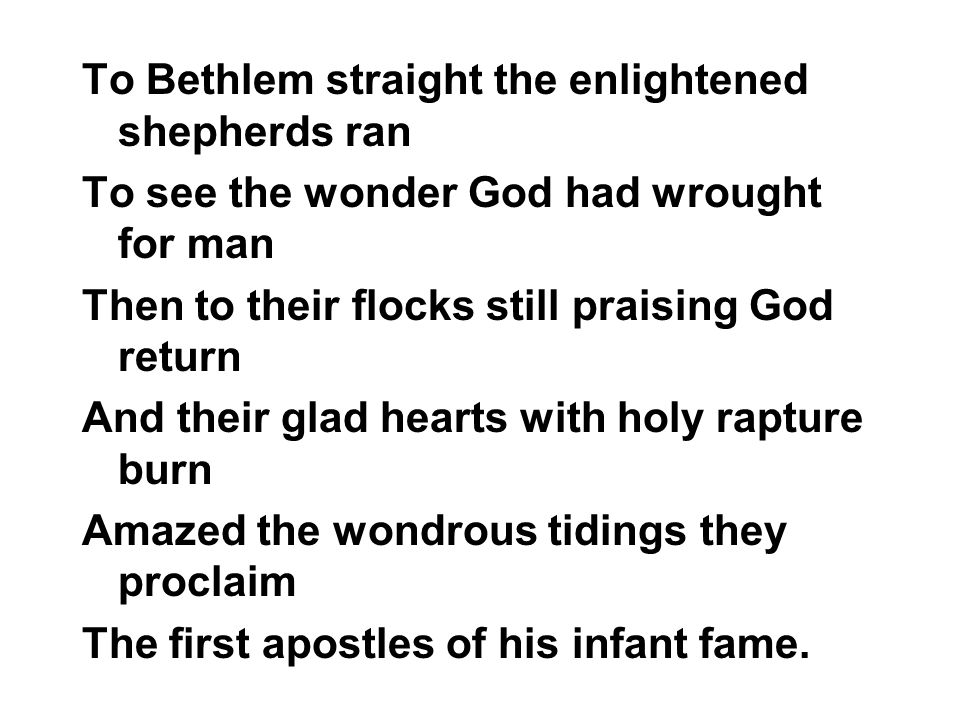 To Bethlem straight the enlightened shepherds ran To see the wonder God had wrought for man Then to their flocks still praising God return And their glad hearts with holy rapture burn Amazed the wondrous tidings they proclaim The first apostles of his infant fame.