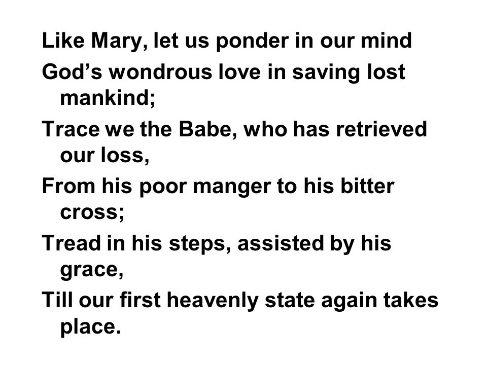 Like Mary, let us ponder in our mind Gods wondrous love in saving lost mankind; Trace we the Babe, who has retrieved our loss, From his poor manger to his bitter cross; Tread in his steps, assisted by his grace, Till our first heavenly state again takes place.