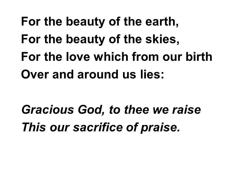 For the beauty of the earth, For the beauty of the skies, For the love which from our birth Over and around us lies: Gracious God, to thee we raise This our sacrifice of praise.