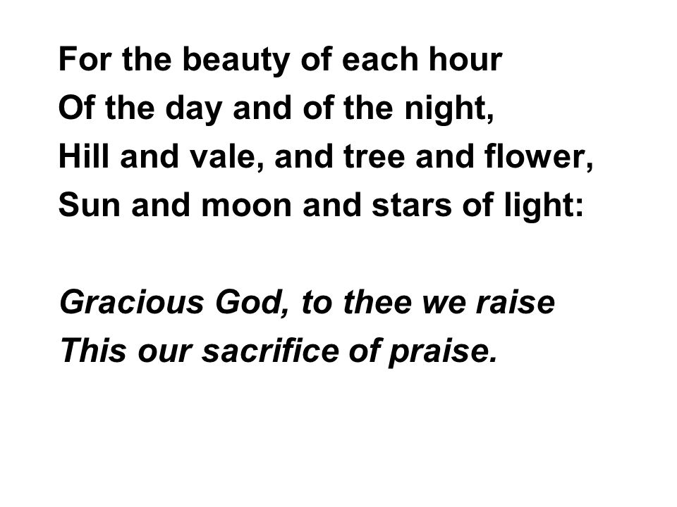 For the beauty of each hour Of the day and of the night, Hill and vale, and tree and flower, Sun and moon and stars of light: Gracious God, to thee we raise This our sacrifice of praise.