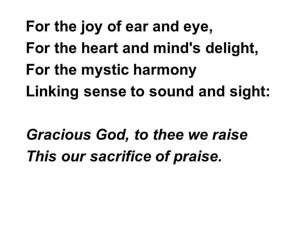 For the joy of ear and eye, For the heart and mind s delight, For the mystic harmony Linking sense to sound and sight: Gracious God, to thee we raise This our sacrifice of praise.