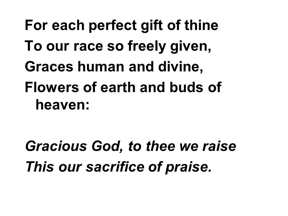 For each perfect gift of thine To our race so freely given, Graces human and divine, Flowers of earth and buds of heaven: Gracious God, to thee we raise This our sacrifice of praise.