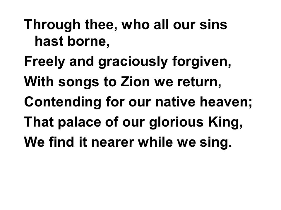 Through thee, who all our sins hast borne, Freely and graciously forgiven, With songs to Zion we return, Contending for our native heaven; That palace of our glorious King, We find it nearer while we sing.