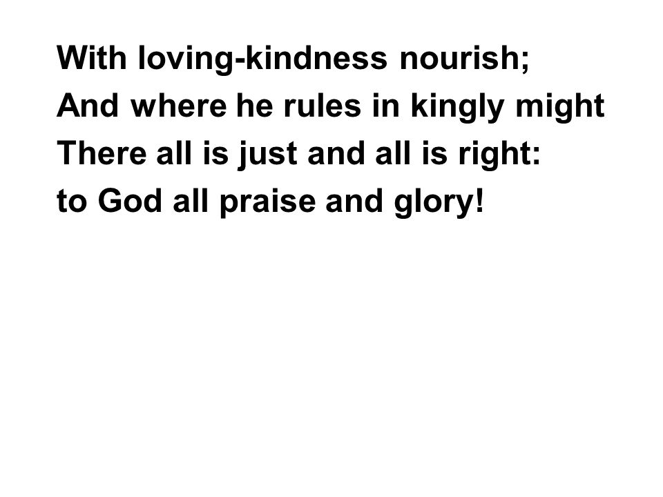With loving-kindness nourish; And where he rules in kingly might There all is just and all is right: to God all praise and glory!