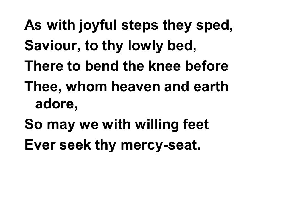As with joyful steps they sped, Saviour, to thy lowly bed, There to bend the knee before Thee, whom heaven and earth adore, So may we with willing feet Ever seek thy mercy-seat.