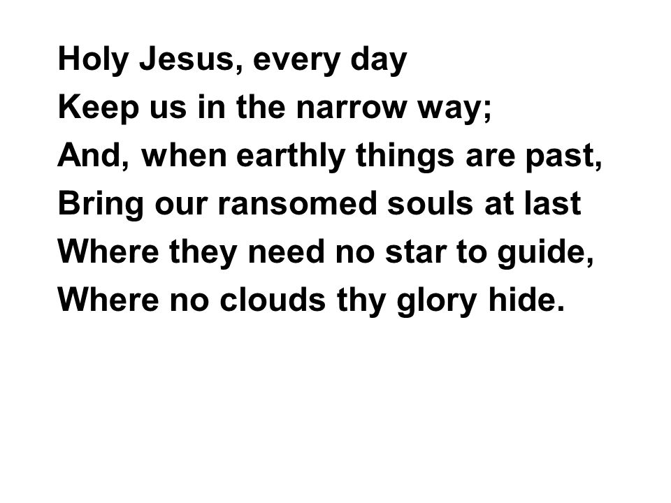 Holy Jesus, every day Keep us in the narrow way; And, when earthly things are past, Bring our ransomed souls at last Where they need no star to guide, Where no clouds thy glory hide.