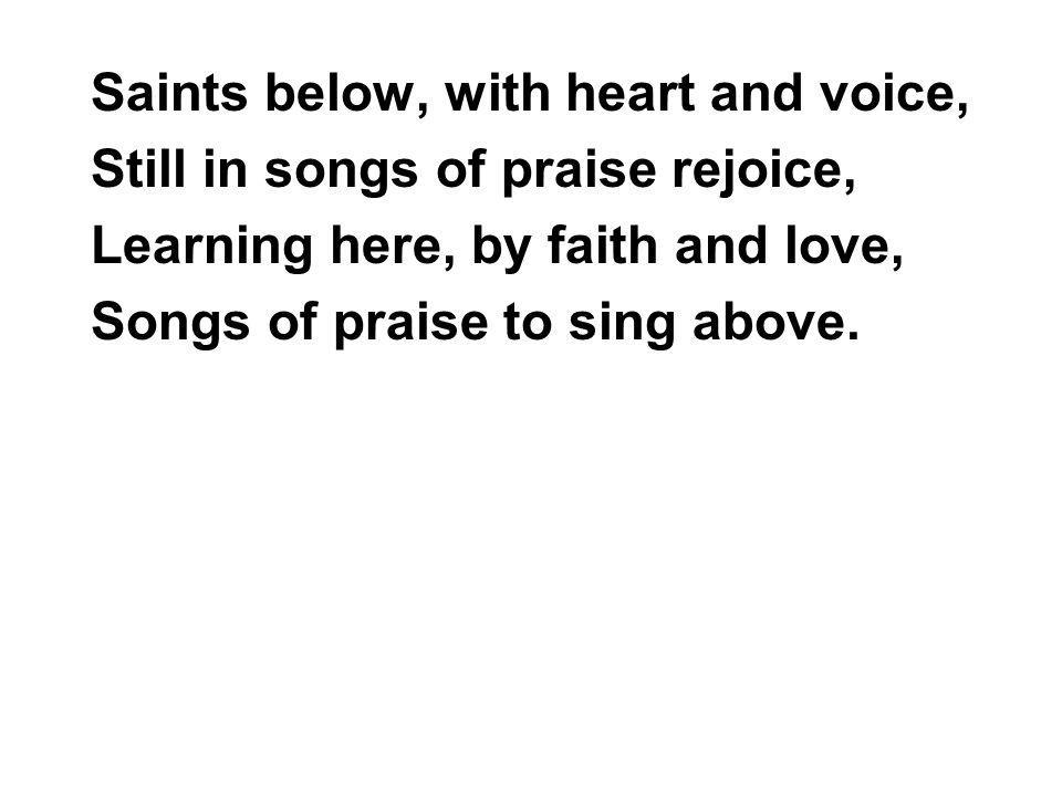 Saints below, with heart and voice, Still in songs of praise rejoice, Learning here, by faith and love, Songs of praise to sing above.