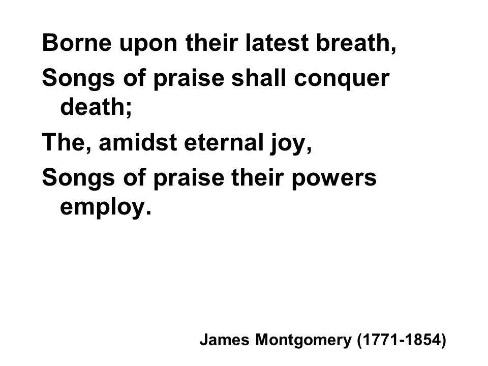 Borne upon their latest breath, Songs of praise shall conquer death; The, amidst eternal joy, Songs of praise their powers employ.