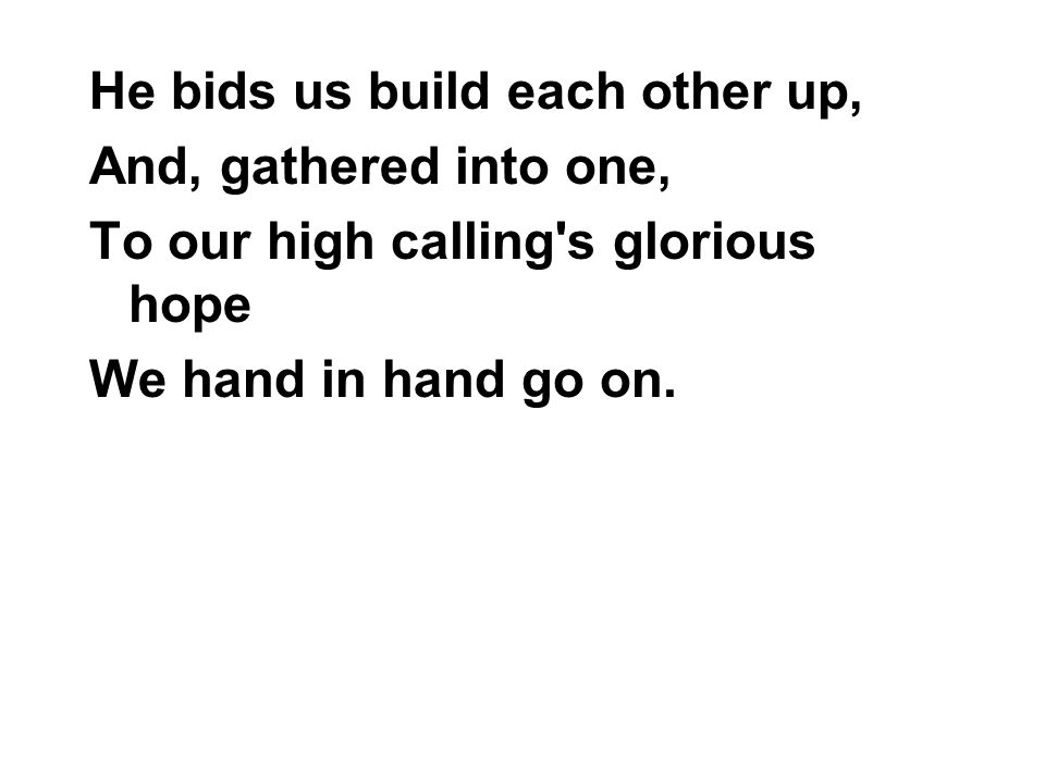 He bids us build each other up, And, gathered into one, To our high calling s glorious hope We hand in hand go on.