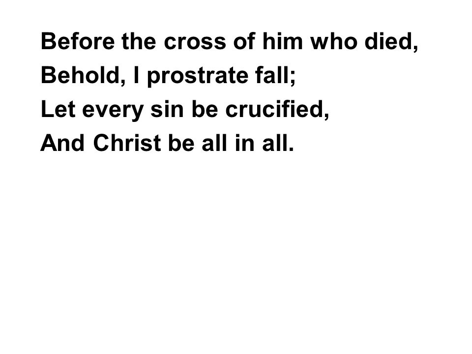 Before the cross of him who died, Behold, I prostrate fall; Let every sin be crucified, And Christ be all in all.