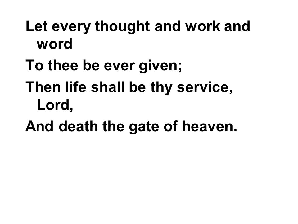 Let every thought and work and word To thee be ever given; Then life shall be thy service, Lord, And death the gate of heaven.