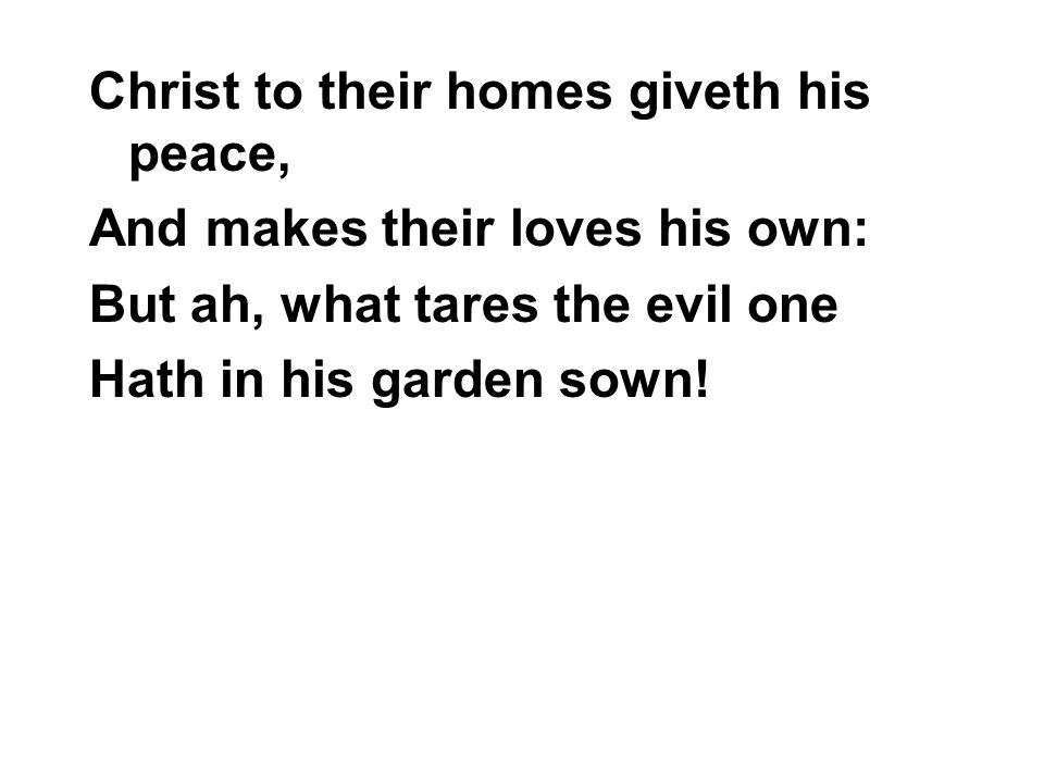 Christ to their homes giveth his peace, And makes their loves his own: But ah, what tares the evil one Hath in his garden sown!