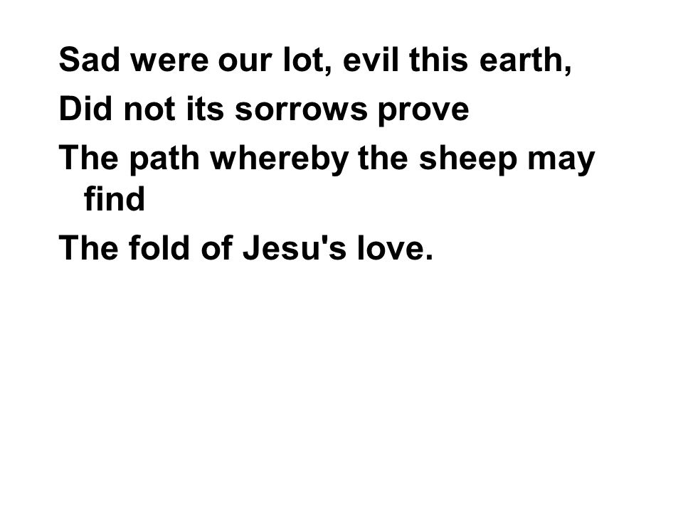 Sad were our lot, evil this earth, Did not its sorrows prove The path whereby the sheep may find The fold of Jesu s love.