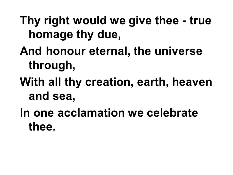 Thy right would we give thee - true homage thy due, And honour eternal, the universe through, With all thy creation, earth, heaven and sea, In one acclamation we celebrate thee.