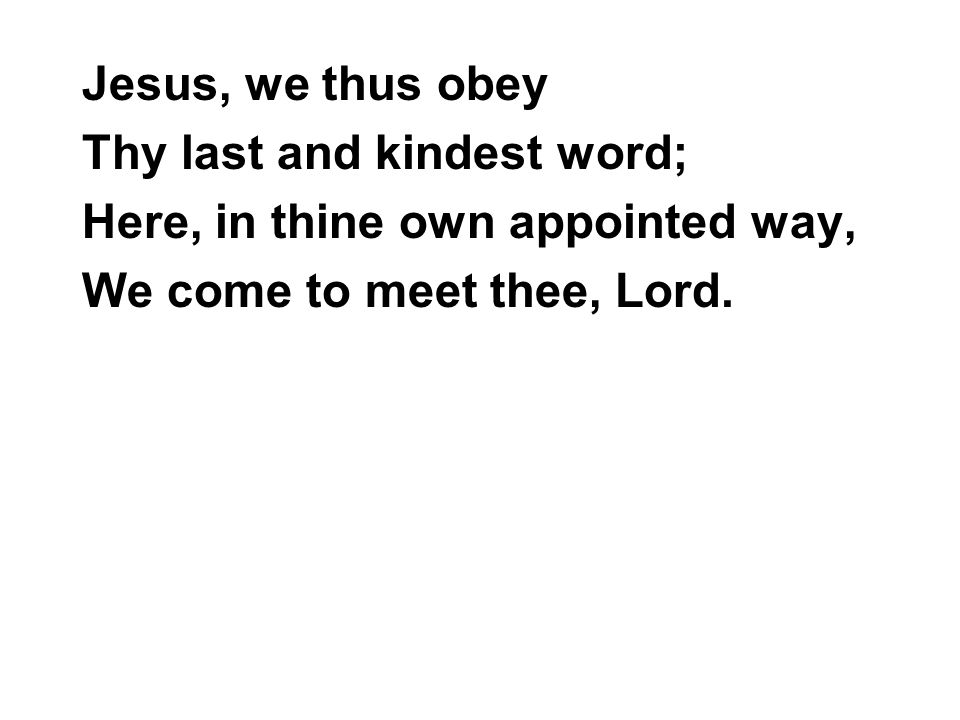 Jesus, we thus obey Thy last and kindest word; Here, in thine own appointed way, We come to meet thee, Lord.