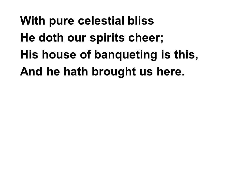 With pure celestial bliss He doth our spirits cheer; His house of banqueting is this, And he hath brought us here.