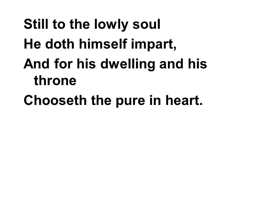 Still to the lowly soul He doth himself impart, And for his dwelling and his throne Chooseth the pure in heart.