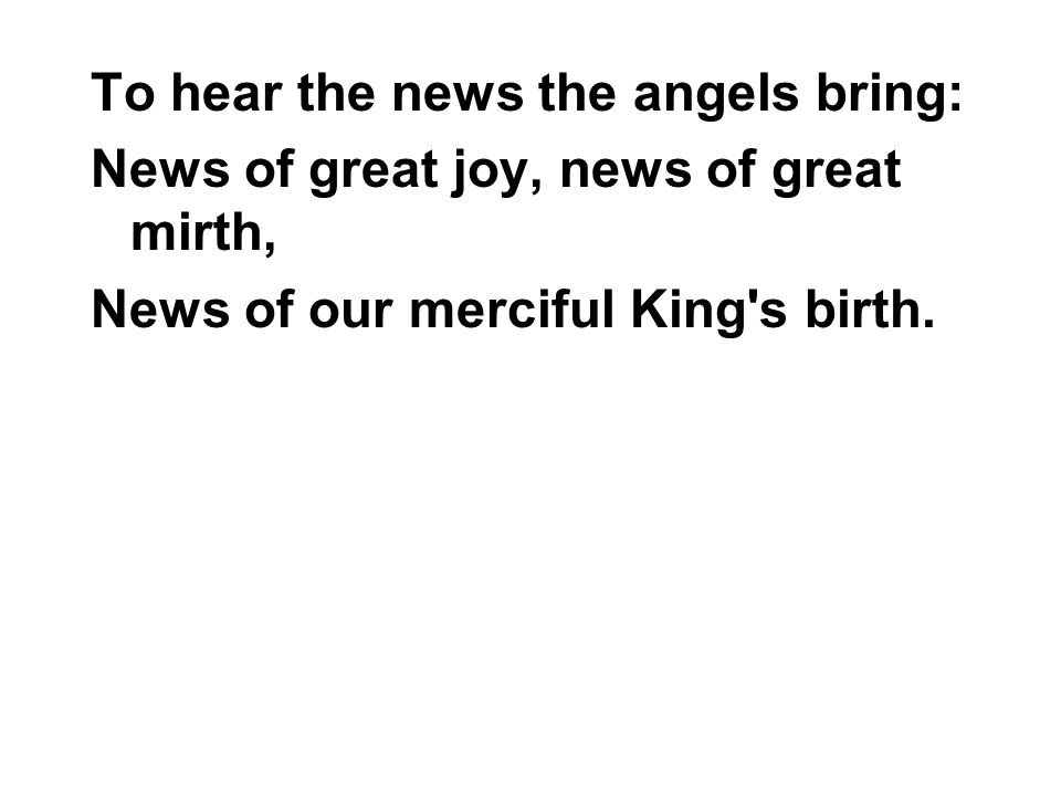 To hear the news the angels bring: News of great joy, news of great mirth, News of our merciful King s birth.