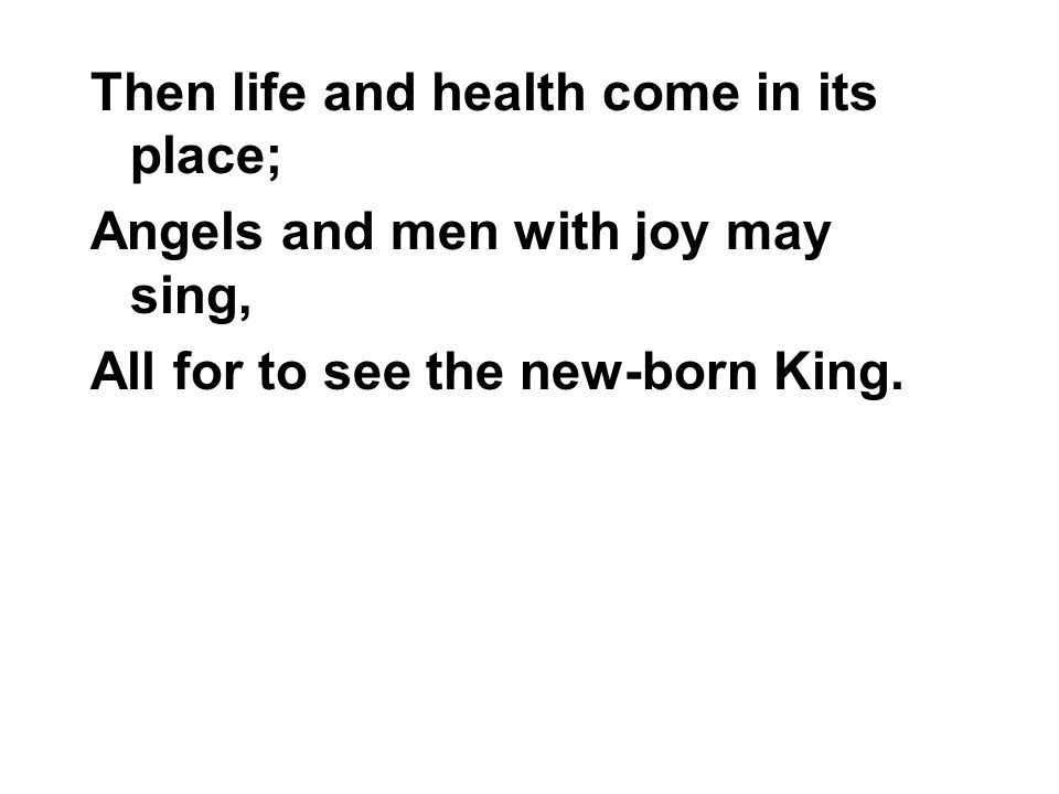Then life and health come in its place; Angels and men with joy may sing, All for to see the new-born King.
