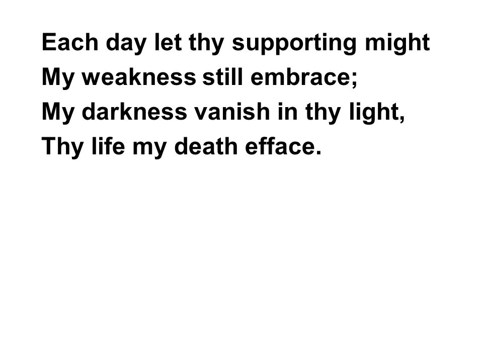 Each day let thy supporting might My weakness still embrace; My darkness vanish in thy light, Thy life my death efface.