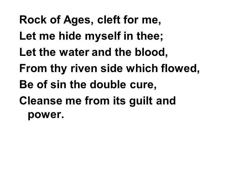 Rock of Ages, cleft for me, Let me hide myself in thee; Let the water and the blood, From thy riven side which flowed, Be of sin the double cure, Cleanse me from its guilt and power.