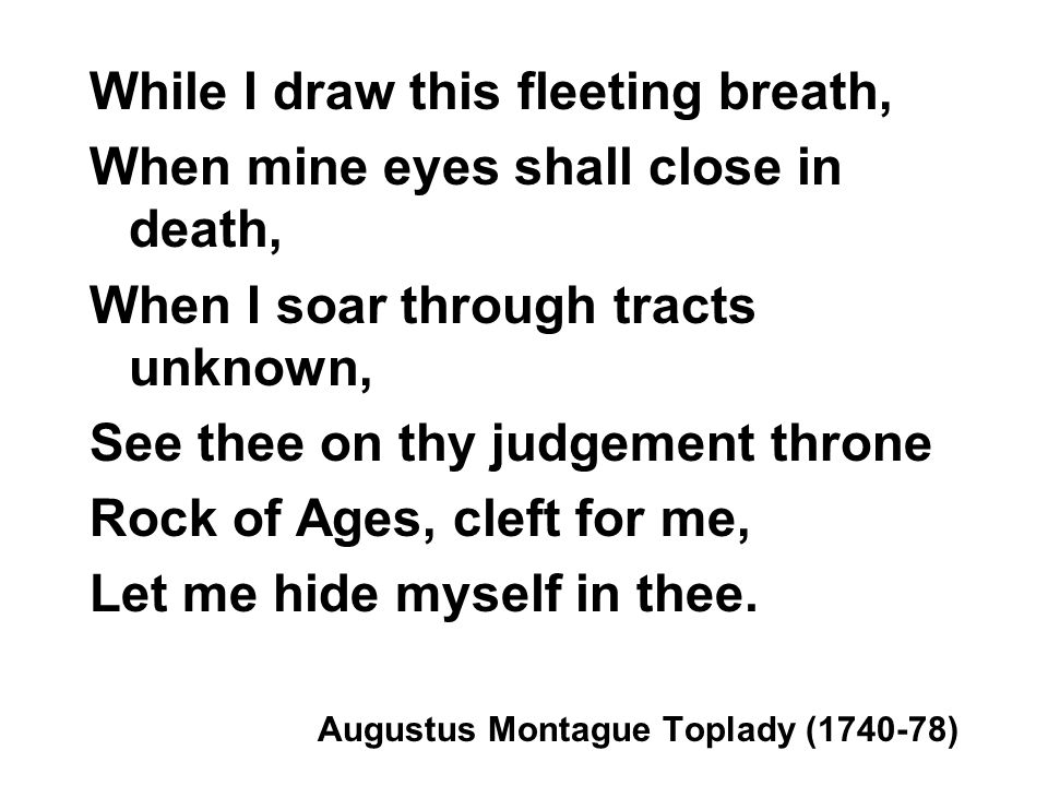 While I draw this fleeting breath, When mine eyes shall close in death, When I soar through tracts unknown, See thee on thy judgement throne Rock of Ages, cleft for me, Let me hide myself in thee.