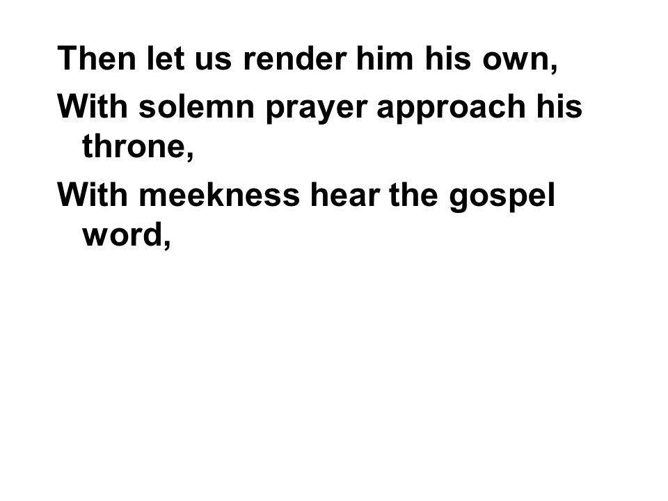 Then let us render him his own, With solemn prayer approach his throne, With meekness hear the gospel word,