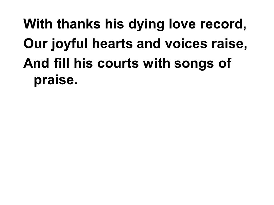 With thanks his dying love record, Our joyful hearts and voices raise, And fill his courts with songs of praise.