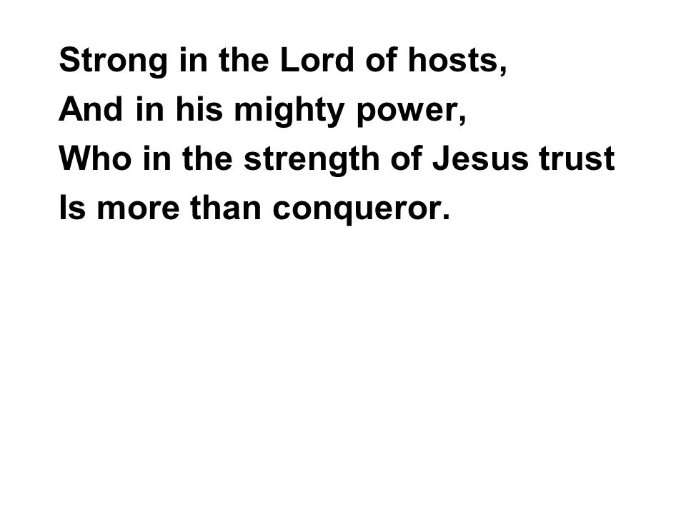 Strong in the Lord of hosts, And in his mighty power, Who in the strength of Jesus trust Is more than conqueror.
