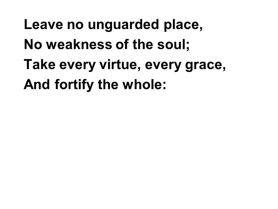 Leave no unguarded place, No weakness of the soul; Take every virtue, every grace, And fortify the whole: