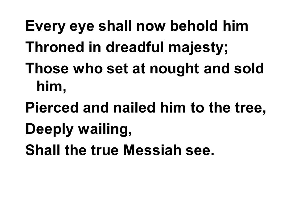 Every eye shall now behold him Throned in dreadful majesty; Those who set at nought and sold him, Pierced and nailed him to the tree, Deeply wailing, Shall the true Messiah see.
