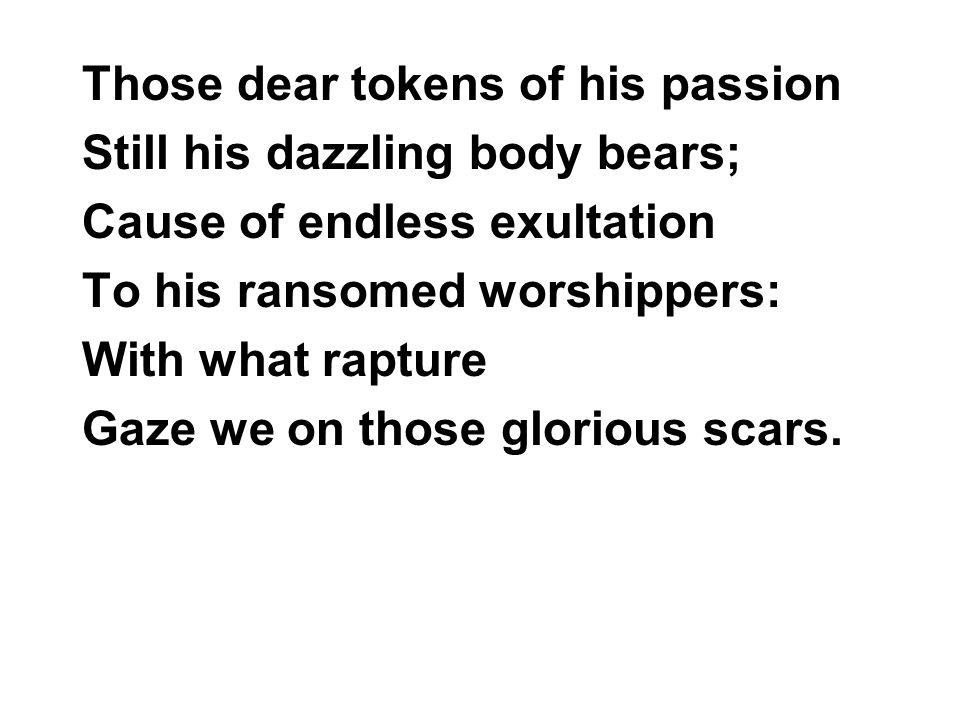 Those dear tokens of his passion Still his dazzling body bears; Cause of endless exultation To his ransomed worshippers: With what rapture Gaze we on those glorious scars.