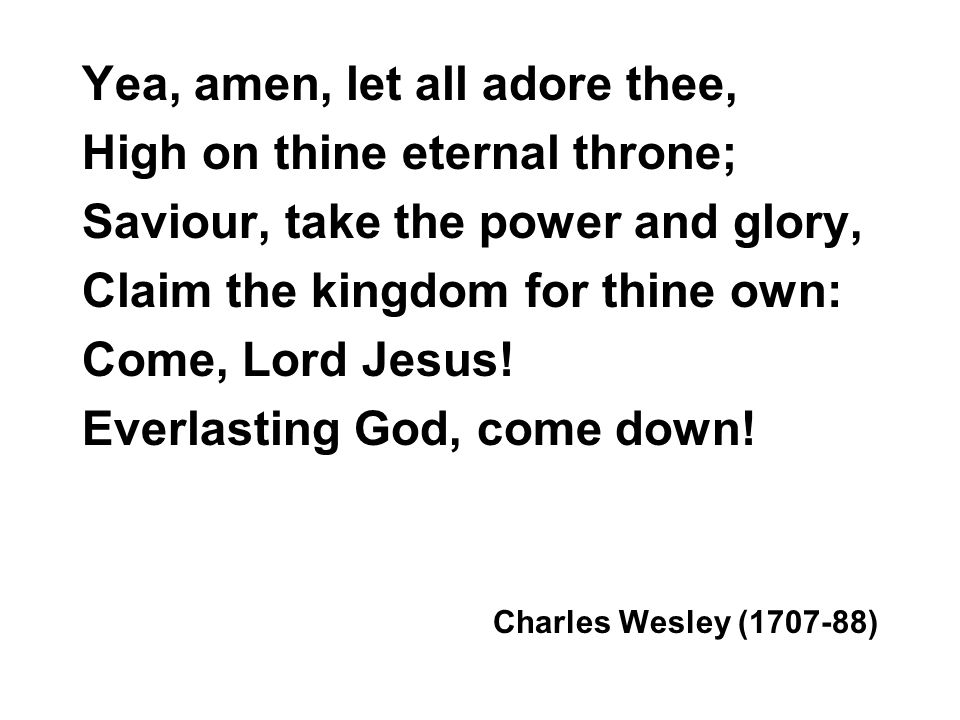 Yea, amen, let all adore thee, High on thine eternal throne; Saviour, take the power and glory, Claim the kingdom for thine own: Come, Lord Jesus.