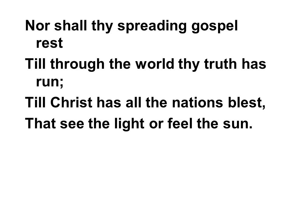 Nor shall thy spreading gospel rest Till through the world thy truth has run; Till Christ has all the nations blest, That see the light or feel the sun.