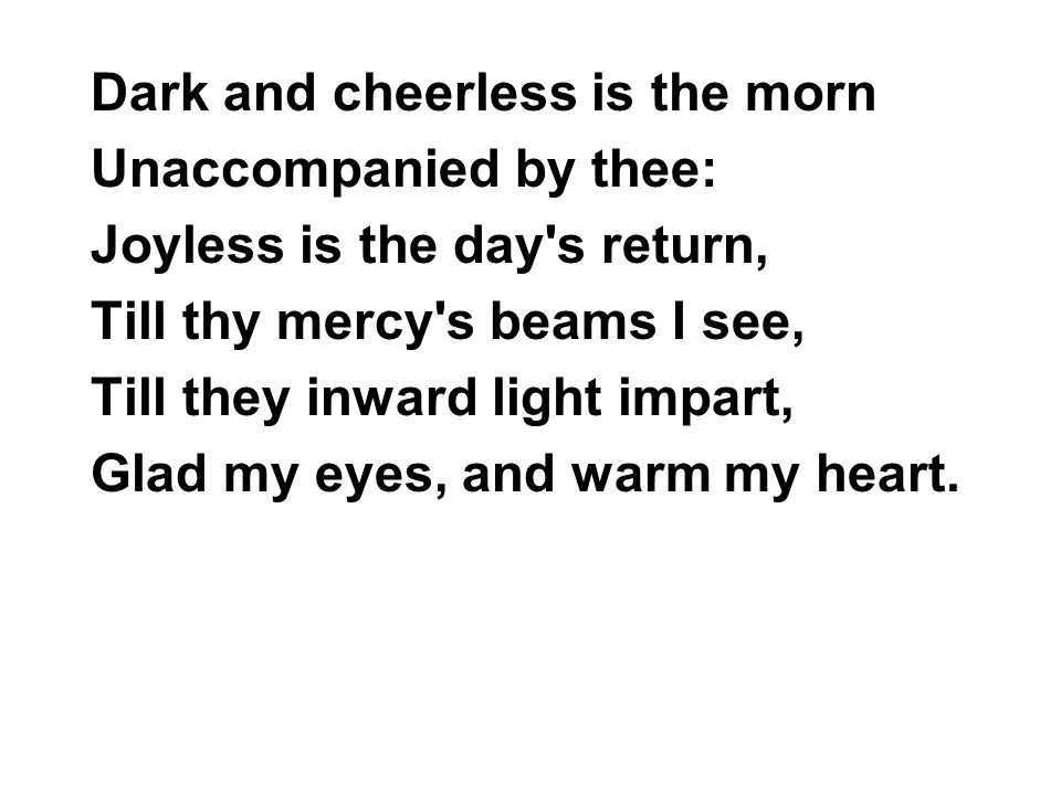 Dark and cheerless is the morn Unaccompanied by thee: Joyless is the day s return, Till thy mercy s beams I see, Till they inward light impart, Glad my eyes, and warm my heart.