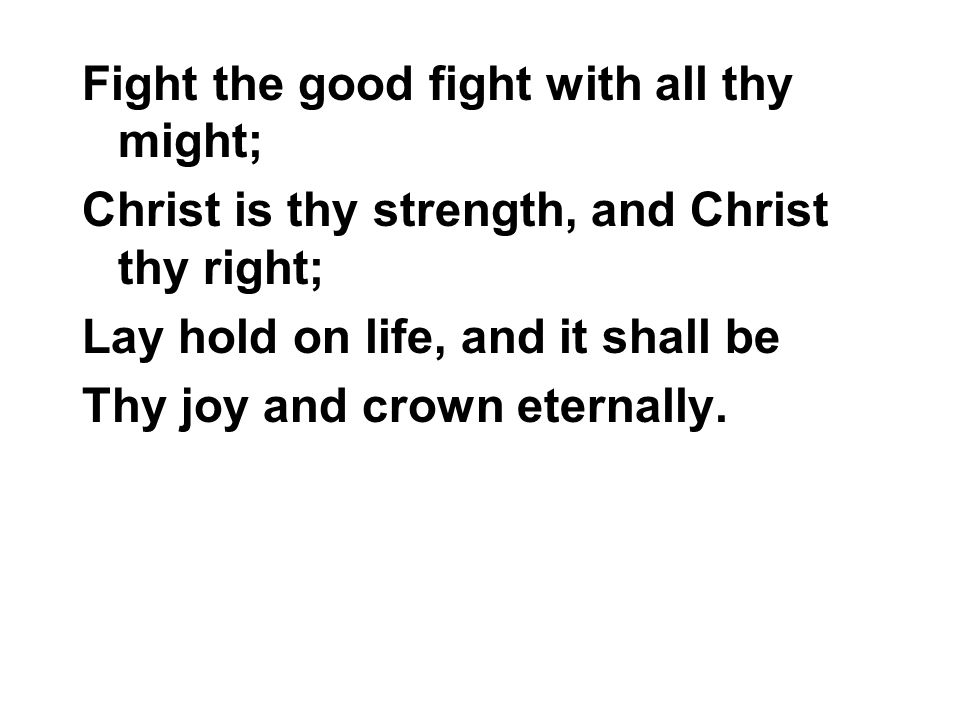 Fight the good fight with all thy might; Christ is thy strength, and Christ thy right; Lay hold on life, and it shall be Thy joy and crown eternally.