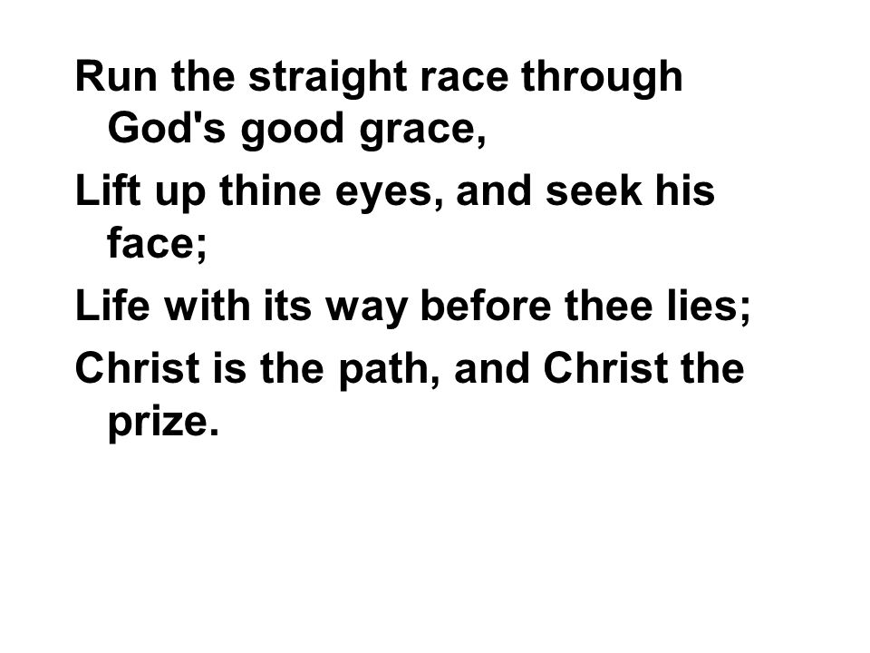 Run the straight race through God s good grace, Lift up thine eyes, and seek his face; Life with its way before thee lies; Christ is the path, and Christ the prize.