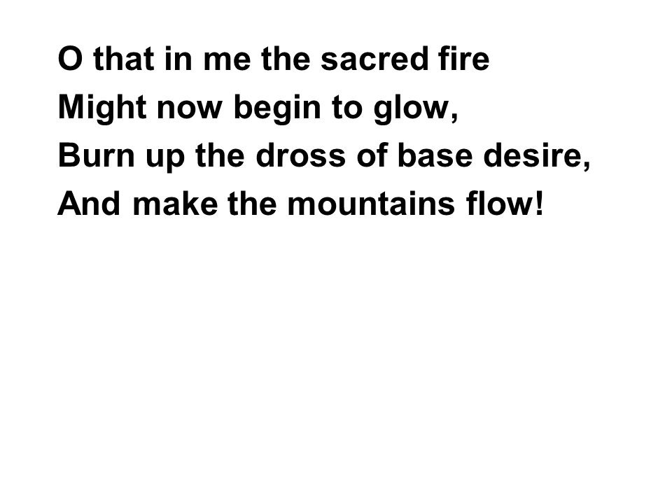 O that in me the sacred fire Might now begin to glow, Burn up the dross of base desire, And make the mountains flow!
