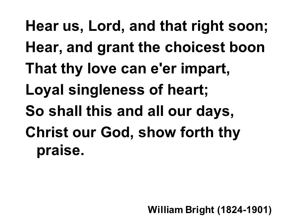 Hear us, Lord, and that right soon; Hear, and grant the choicest boon That thy love can e er impart, Loyal singleness of heart; So shall this and all our days, Christ our God, show forth thy praise.