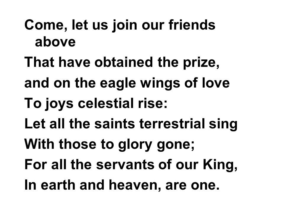 Come, let us join our friends above That have obtained the prize, and on the eagle wings of love To joys celestial rise: Let all the saints terrestrial sing With those to glory gone; For all the servants of our King, In earth and heaven, are one.