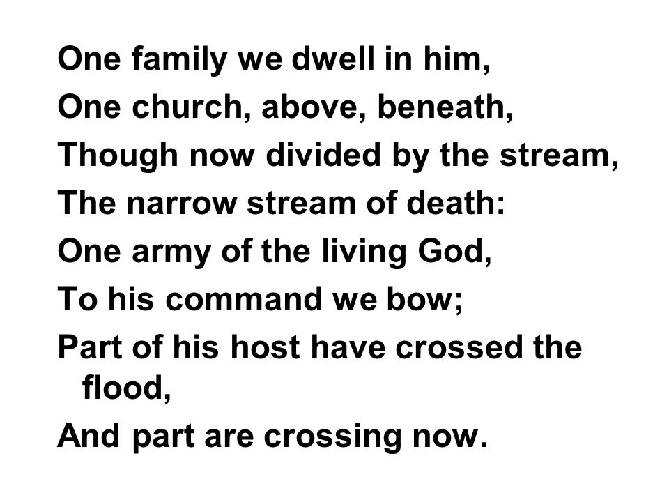 One family we dwell in him, One church, above, beneath, Though now divided by the stream, The narrow stream of death: One army of the living God, To his command we bow; Part of his host have crossed the flood, And part are crossing now.