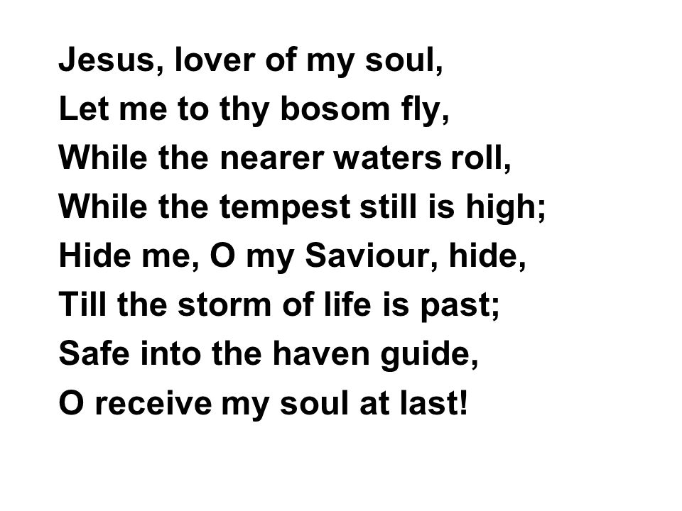 Jesus, lover of my soul, Let me to thy bosom fly, While the nearer waters roll, While the tempest still is high; Hide me, O my Saviour, hide, Till the storm of life is past; Safe into the haven guide, O receive my soul at last!