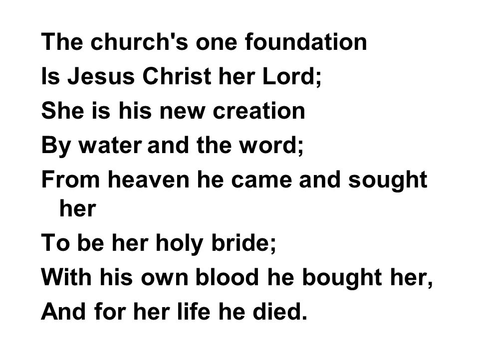 The church s one foundation Is Jesus Christ her Lord; She is his new creation By water and the word; From heaven he came and sought her To be her holy bride; With his own blood he bought her, And for her life he died.