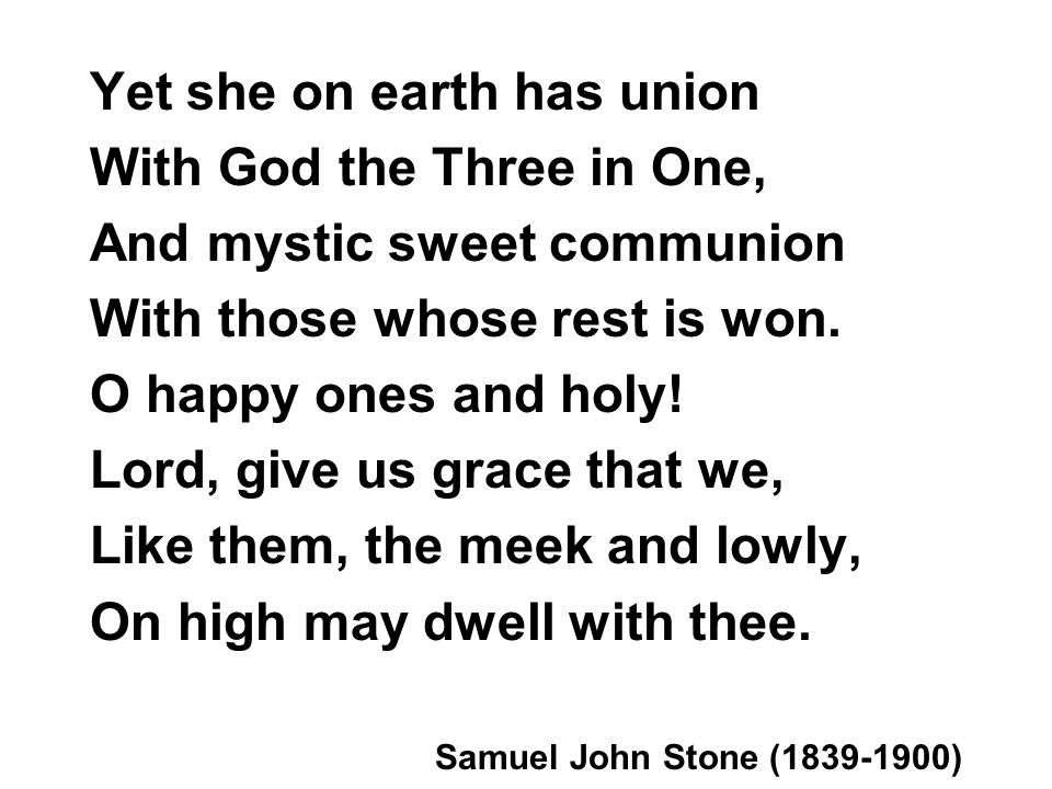 Yet she on earth has union With God the Three in One, And mystic sweet communion With those whose rest is won.